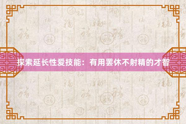 探索延长性爱技能：有用罢休不射精的才智