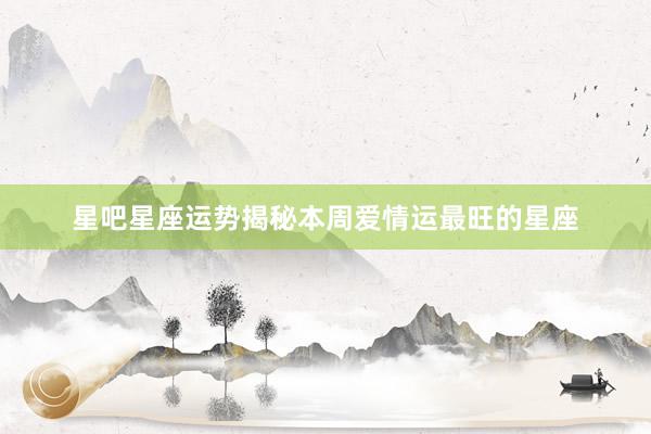 星吧星座运势揭秘本周爱情运最旺的星座