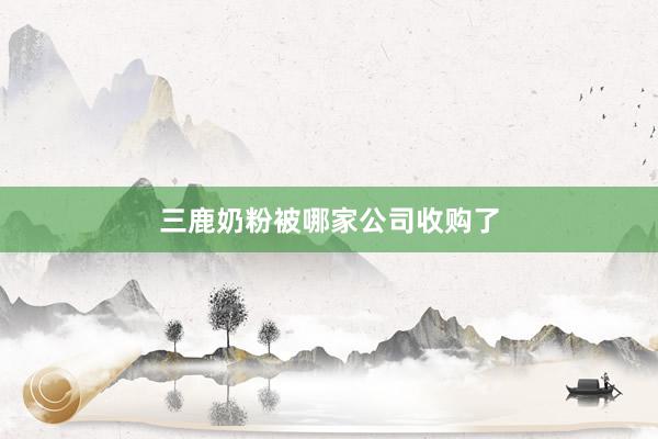 三鹿奶粉被哪家公司收购了