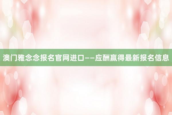 澳门雅念念报名官网进口——应酬赢得最新报名信息