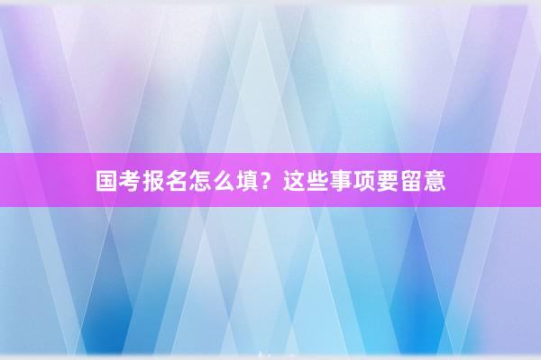 国考报名怎么填？这些事项要留意