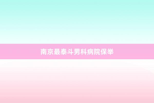 南京最泰斗男科病院保举